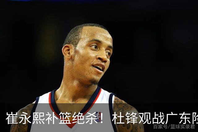 崔永熙补篮绝杀！杜锋观战广东险胜江苏 焦泊乔伤退胡明轩追平王仕鹏